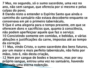 7 Mas, no segundo, só o sumo sacerdote, uma vez no ano, não sem sangue, que oferecia por si mesmo e pelas culpas do povo; 8 Dando nisto a entender o Espírito Santo que ainda o caminho do santuário não estava descoberto enquanto se conservava em pé o primeiro tabernáculo, 9 Que é uma alegoria para o tempo presente, em que se oferecem dons e sacrifícios que, quanto à consciência, não podem aperfeiçoar aquele que faz o serviço; 10 Consistindo somente em comidas, e bebidas, e várias abluções e justificações da carne, impostas até ao tempo da correção. 11 Mas, vindo Cristo, o sumo sacerdote dos bens futuros, por um maior e mais perfeito tabernáculo, não feito por mãos, isto é, não desta criação, 12 Nem por sangue de bodes e bezerros, mas por seu próprio sangue, entrou uma vez no santuário, havendo efetuado uma eterna redenção.  
