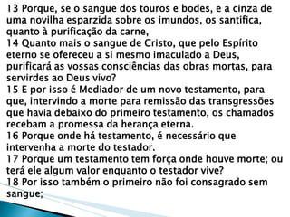 13 Porque, se o sangue dos touros e bodes, e a cinza de uma novilha esparzida sobre os imundos, os santifica, quanto à purificação da carne, 14 Quanto mais o sangue de Cristo, que pelo Espírito eterno se ofereceu a si mesmo imaculado a Deus, purificará as vossas consciências das obras mortas, para servirdes ao Deus vivo? 15 E por isso é Mediador de um novo testamento, para que, intervindo a morte para remissão das transgressões que havia debaixo do primeiro testamento, os chamados recebam a promessa da herança eterna. 16 Porque onde há testamento, é necessário que intervenha a morte do testador. 17 Porque um testamento tem força onde houve morte; ou terá ele algum valor enquanto o testador vive? 18 Por isso também o primeiro não foi consagrado sem sangue;  