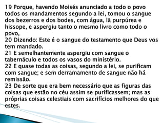 19 Porque, havendo Moisés anunciado a todo o povo todos os mandamentos segundo a lei, tomou o sangue dos bezerros e dos bodes, com água, lã purpúrea e hissope, e aspergiu tanto o mesmo livro como todo o povo, 20 Dizendo: Este é o sangue do testamento que Deus vos tem mandado. 21 E semelhantemente aspergiu com sangue o tabernáculo e todos os vasos do ministério. 22 E quase todas as coisas, segundo a lei, se purificam com sangue; e sem derramamento de sangue não há remissão. 23 De sorte que era bem necessário que as figuras das coisas que estão no céu assim se purificassem; mas as próprias coisas celestiais com sacrifícios melhores do que estes.  