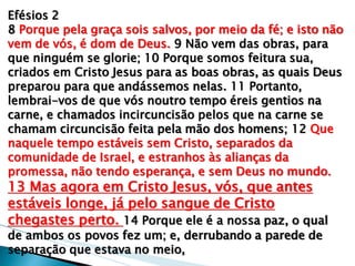 Efésios 2 8 Porque pela graça sois salvos, por meio da fé; e isto não vem de vós, é dom de Deus. 9 Não vem das obras, para que ninguém se glorie; 10 Porque somos feitura sua, criados em Cristo Jesus para as boas obras, as quais Deus preparou para que andássemos nelas. 11 Portanto, lembrai-vos de que vós noutro tempo éreis gentios na carne, e chamados incircuncisão pelos que na carne se chamam circuncisão feita pela mão dos homens; 12 Que naquele tempo estáveis sem Cristo, separados da comunidade de Israel, e estranhos às alianças da promessa, não tendo esperança, e sem Deus no mundo. 13 Mas agora em Cristo Jesus, vós, que antes estáveis longe, já pelo sangue de Cristo chegastes perto. 14 Porque ele é a nossa paz, o qual de ambos os povos fez um; e, derrubando a parede de separação que estava no meio,  
