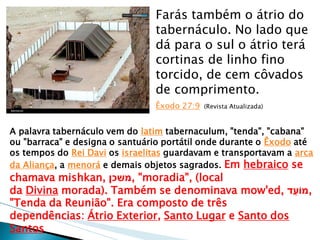 Farás também o átrio do tabernáculo. No lado que dá para o sul o átrio terá cortinas de linho fino torcido, de cem côvados de comprimento. Êxodo 27:9 (Revista Atualizada) 
A palavra tabernáculo vem do latim tabernaculum, "tenda", "cabana" ou "barraca" e designa o santuário portátil onde durante o Êxodo até os tempos do Rei Davi os israelitas guardavam e transportavam a arca da Aliança, a menorá e demais objetos sagrados. Em hebraico se chamava mishkan, משכן , "moradia", (local da Divina morada). Também se denominava mow'ed, מוֹעֵד , "Tenda da Reunião". Era composto de três dependências: Átrio Exterior, Santo Lugar e Santo dos Santos  