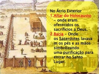 No Átrio Exterior 
1.Altar do Holocausto - onde eram oferecidos os sacrifícios a Deus. 
2.Bacia - Onde os Sacerdotes lavavam os pés e as mãos simbolizando uma purificação para entrar no Santo Lugar.  