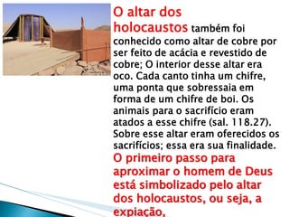 O altar dos holocaustos também foi conhecido como altar de cobre por ser feito de acácia e revestido de cobre; O interior desse altar era oco. Cada canto tinha um chifre, uma ponta que sobressaia em forma de um chifre de boi. Os animais para o sacrifício eram atados a esse chifre (sal. 118.27). Sobre esse altar eram oferecidos os sacrifícios; essa era sua finalidade. O primeiro passo para aproximar o homem de Deus está simbolizado pelo altar dos holocaustos, ou seja, a expiação,  