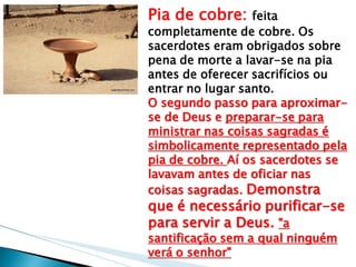 Pia de cobre: feita completamente de cobre. Os sacerdotes eram obrigados sobre pena de morte a lavar-se na pia antes de oferecer sacrifícios ou entrar no lugar santo. O segundo passo para aproximar- se de Deus e preparar-se para ministrar nas coisas sagradas é simbolicamente representado pela pia de cobre. Aí os sacerdotes se lavavam antes de oficiar nas coisas sagradas. Demonstra que é necessário purificar-se para servir a Deus. "a santificação sem a qual ninguém verá o senhor"  