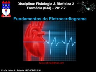 Disciplina: Fisiologia & Biofísica 2
                   Farmácia (034) – 2012.2


           Fundamentos do Eletrocardiograma




                                   luizaa.rabelo@gmail.com


Profa. Luiza A. Rabelo, LRC-ICBS/UFAL           Profa. Luiza A. Rabelo, LRC-ICBS/UFAL
 