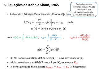 5. Equações de Kohn e Sham, 1965
• Aplicando o Princípio Variacional de HK sobre 𝐸[𝑛]:
ℎ 𝑠
𝐾𝑆 𝜑𝑖 = −
𝛻2
2
+ 𝑣𝑠(𝐫) 𝜑𝑖 = 𝜀𝑖 𝜑𝑖 onde
𝑣𝑠 𝐫 = 𝑣 𝐫 + 𝑣 𝐻(𝐫) + 𝑣 𝑥𝑐 𝐫
com 𝑣 𝐫 = 𝑣 𝐫 𝑛 𝐫 𝑑𝐫 , 𝑣 𝐻 =
𝑛(𝐫)
𝐫 − 𝐫′
𝑑𝐫 , 𝑣 𝑥𝑐 𝐫 =
𝛿𝐸 𝑥𝑐[𝑛]
𝛿𝑛(𝐫)
,
𝑛 𝐫 = 𝜑𝑖 𝐫 2
𝑁
𝑖=1
.
• KS-SCF: aproxima 𝑛 𝐫 e define-se 𝑣𝑠 𝐫 → nova densidade 𝑛′ 𝐫 .
• Muito semelhante ao HF-SCF (troca 𝐅 por 𝐊), exceto por 𝐸 𝑥𝑐.
• 𝜀𝑖 sem significado físico, exceto 𝜀 𝐿𝑈𝑀𝑂 = 𝐸 𝑁−1 − 𝐸 𝑁 (T. Koopmans).
Derivadas parciais
convencionais, 𝜕/𝜕𝑥, são
substituídas por
derivadas funcionais,
𝛿/𝛿𝑥, também parciais.
 