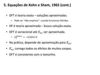 5. Equações de Kohn e Sham, 1965 (cont.)
• DFT é teoria exata – soluções aproximadas.
• Pode ser “não-empírica” : usando funcionais híbridos.
• HF é teoria aproximada – busca solução exata.
• DFT é variacional até 𝐸 𝑥𝑐 ser aproximada.
• 𝐸 𝐻
𝐵𝑃𝑊91
= −0,5042 𝐻
• Na prática, depende de aproximação para 𝐸 𝑥𝑐.
• 𝐸 𝑥𝑐 carrega todos os efeitos de muitos corpos.
• DFT é consistente com o tamanho.
 