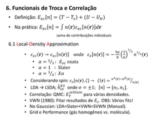 6. Funcionais de Troca e Correlação
• Definição: 𝐸 𝑥𝑐 𝑛 = 𝑇 − 𝑇𝑠 + (𝑈 − 𝑈 𝐻)
• Na prática: 𝐸 𝑥𝑐 𝑛 = 𝑛 𝐫 𝜀 𝑥𝑐 𝑛 𝐫 𝑑𝐫
soma de contribuições individuais
6.1 Local-Density Approximation
• 𝜀 𝑥𝑐 𝐫 → 𝜀 𝑥𝑐 𝑛 𝐫 onde 𝜀 𝑥 𝑛 𝐫 = −
9𝛼
8
3
𝜋
1
3
𝑛
1
3(𝐫)
• 𝛼 = 2
3 : 𝐸 𝑥𝑐 exata
• 𝛼 = 1 ∶ Slater
• 𝛼 = 3
4 : 𝑋𝛼
• Considerando spin: 𝜀 𝑥 𝑛 𝐫 , 𝜁 → 𝜁 𝐫 = 𝑛 𝛼 𝐫 −𝑛 𝛽 𝐫
𝑛 𝐫
• LDA → LSDA; ℎ𝑖𝜎
𝐾𝑆
onde 𝜎 = ±1; 𝑛 → [𝑛↑, 𝑛↓].
• Correlação: QMC: 𝐸 𝑇
𝑗𝑒𝑙𝑙𝑖𝑢𝑚
para várias densidades.
• VWN (1980): Fitar resultados de 𝐸𝑐. OBS: Vários fits!
• No Gaussian: LDA=Slater+VWN=SVWN (Manual).
• Grid e Performance (gás homogêneo vs. molécula).
 