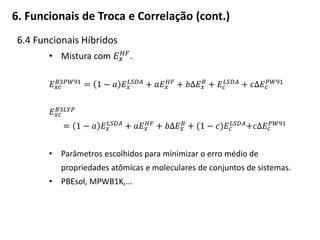 6.4 Funcionais Híbridos
• Mistura com 𝐸 𝑥
𝐻𝐹
.
𝐸 𝑥𝑐
𝐵3𝑃𝑊91
= 1 − 𝑎 𝐸 𝑥
𝐿𝑆𝐷𝐴
+ 𝑎𝐸 𝑥
𝐻𝐹
+ 𝑏Δ𝐸 𝑥
𝐵
+ 𝐸𝑐
𝐿𝑆𝐷𝐴
+ 𝑐Δ𝐸𝑐
𝑃𝑊91
𝐸 𝑥𝑐
𝐵3𝐿𝑌𝑃
= 1 − 𝑎 𝐸 𝑥
𝐿𝑆𝐷𝐴 + 𝑎𝐸 𝑥
𝐻𝐹 + 𝑏Δ𝐸 𝑥
𝐵 + (1 − 𝑐)𝐸𝑐
𝐿𝑆𝐷𝐴+𝑐Δ𝐸𝑐
𝑃𝑊91
• Parâmetros escolhidos para minimizar o erro médio de
propriedades atômicas e moleculares de conjuntos de sistemas.
• PBEsol, MPWB1K,...
6. Funcionais de Troca e Correlação (cont.)
 