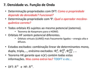 • Determinação propriedades com DFT: Como a propriedade
depende da densidade? Funcional?
• Determinação propriedade com Ψ: Qual o operador mecâno-
quântico correto?
• Todos orbitais KS sujeitos ao mesmo potencial (externo).
• Teorema de Koopmans para o HOMO.
• Orbitais HF sentem potencial diferentes.
• Orbitais virtuais (LUMO) mais fracamente ligados – energia alta e
difusos.
• Estados excitados: combinação linear de determinantes mono,
dupla, tripla,..., enésimo excitados: Φ𝑖
𝑎
, Φ𝑖𝑗
𝑎𝑏
, Φ𝑖𝑗𝑘
𝑎𝑏𝑐
, …
• Teorema HK garante que 𝑛(𝐫) contém todas estas
informações. Mas como extraí-las? TDDFT e etc...
• DFT: 𝑁3 e HF: 𝑁4.
7. Densidade vs. Função de Onda
 