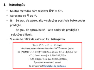 1. Introdução
• Muitos métodos para resolver 𝐻Ψ = 𝐸Ψ.
• Aproxima-se 𝐻 ou Ψ.
• 𝐻: Se grau de aprox. alto – soluções possíveis baixo poder
predição.
Se grau de aprox. baixo – alto poder de predição e
soluções difíceis.
• Ψ é muito difícil de calcular. Ex.: Nitrogênio.
Ψ 𝑁 = Ψ 𝐫1, … , 𝐫7 ; 𝐫={x,y,z}
10 valores para cada coordenada = 107×3
valores (bytes)
CD (700Mb) = 1,4 × 1012
×(1,2mm altura) ≅ 1.714.285,7 Km
CD (1,2mm altura) ≅ 1.714.285,7 Km
~ 4,45 × (dist. Terra-Lua ≅ 385.000 Km)
É possível ir e voltar 2 vezes!
Só armazenar! Condições de contorno
 