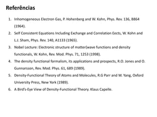 Referências
1. Inhomogeneous Electron Gas, P. Hohenberg and W. Kohn, Phys. Rev. 136, B864
(1964).
2. Self Consistent Equations Including Exchange and Correlation Eects, W. Kohn and
L.J. Sham, Phys. Rev. 140, A1133 (1965).
3. Nobel Lecture: Electronic structure of matter{wave functions and density
functionals, W. Kohn, Rev. Mod. Phys. 71, 1253 (1998).
4. The density functional formalism, its applications and prospects, R.O. Jones and O.
Gunnarsson, Rev. Mod. Phys. 61, 689 (1989).
5. Density-Functional Theory of Atoms and Molecules, R.G Parr and W. Yang, Oxford
University Press, New York (1989).
6. A Bird’s-Eye View of Density-Functional Theory. Klaus Capelle.
 