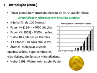 1. Introdução (cont.)
• Talvez o mais bem sucedido Método de Estrutura Eletrônica.
Versatilidade e eficiência com precisão aceitável
• Não há FCI de 100 átomos!
• Paper HK (1964) > 4000 citações.
• Paper KS (1965) > 9000 citações.
• ½ dos 10 + citados na Química.
• 3 + citados 110 anos família PR.
• Átomos, molécular, clusters,
líquidos, sólidos, supercondutores,
relativísticos, biológicos e mineralógicos.
• Nobel 1998: Walter Kohn e John Pople.
Publicações DFT: ISI Web of Science
 