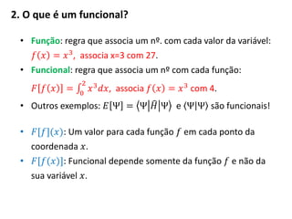 2. O que é um funcional?
• Função: regra que associa um nº. com cada valor da variável:
𝑓 𝑥 = 𝑥3, associa x=3 com 27.
• Funcional: regra que associa um nº com cada função:
𝐹 𝑓 𝑥 = 𝑥3 𝑑𝑥
2
0
, associa 𝑓 𝑥 = 𝑥3 com 4.
• Outros exemplos: 𝐸 Ψ = Ψ 𝐻 Ψ e Ψ Ψ são funcionais!
• 𝐹[𝑓](𝑥): Um valor para cada função 𝑓 em cada ponto da
coordenada 𝑥.
• 𝐹[𝑓(𝑥)]: Funcional depende somente da função 𝑓 e não da
sua variável 𝑥.
 
