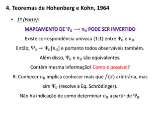 4. Teoremas de Hohenberg e Kohn, 1964
• 1º (Parte):
Existe correspondência unívoca (1:1) entre Ψ0 e 𝑛0.
Então, Ψ0 → Ψ0[𝑛0] e portanto todos observáveis também.
Além disso, Ψ0 e 𝑛0 são equivalentes.
Contêm mesma informação! Como é possível?
R. Conhecer 𝑛0 implica conhecer mais que 𝑓(𝐫) arbitrária, mas
sim Ψ0 (resolve a Eq. Schrödinger).
Não há indicação de como determinar 𝑛0 a partir de Ψ0.
 