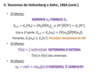 4. Teoremas de Hohenberg e Kohn, 1964 (cont.)
• 2ª (Parte):
𝐸 𝑣,0 = 𝐸 𝑣 Ψ0 = Ψ0 𝐻 Ψ0 0
≤ Ψ′
𝐻 Ψ′
= 𝐸 𝑣[Ψ′
].
Usa a 1ª parte: 𝐸 𝑣,0 = 𝐸 𝑣 𝑛0 = Ψ[𝑛0] 𝐻 Ψ[𝑛0] .
Portanto, 𝐸 𝑣 𝑛0 ≤ 𝐸 𝑣 𝑛′
: .
• 3ª (Parte):
𝑇 𝑛 e 𝑈 𝑛 são universais.
• 4ª (Parte):
 