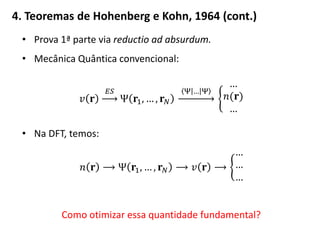 4. Teoremas de Hohenberg e Kohn, 1964 (cont.)
• Prova 1ª parte via reductio ad absurdum.
• Mecânica Quântica convencional:
𝑣 𝐫
𝐸𝑆
Ψ 𝐫1, … , 𝐫 𝑁
Ψ … Ψ
…
𝑛(𝐫)
…
• Na DFT, temos:
𝑛 𝐫 ⟶ Ψ 𝐫1, … , 𝐫 𝑁 ⟶ 𝑣 𝐫 ⟶
…
…
…
Como otimizar essa quantidade fundamental?
 