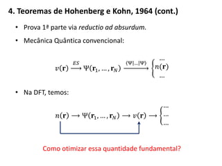 4. Teoremas de Hohenberg e Kohn, 1964 (cont.)
• Prova 1ª parte via reductio ad absurdum.
• Mecânica Quântica convencional:
𝑣 𝐫
𝐸𝑆
Ψ 𝐫1, … , 𝐫 𝑁
Ψ … Ψ
…
𝑛(𝐫)
…
• Na DFT, temos:
𝑛 𝐫 ⟶ Ψ 𝐫1, … , 𝐫 𝑁 ⟶ 𝑣 𝐫 ⟶
…
…
…
Como otimizar essa quantidade fundamental?
 