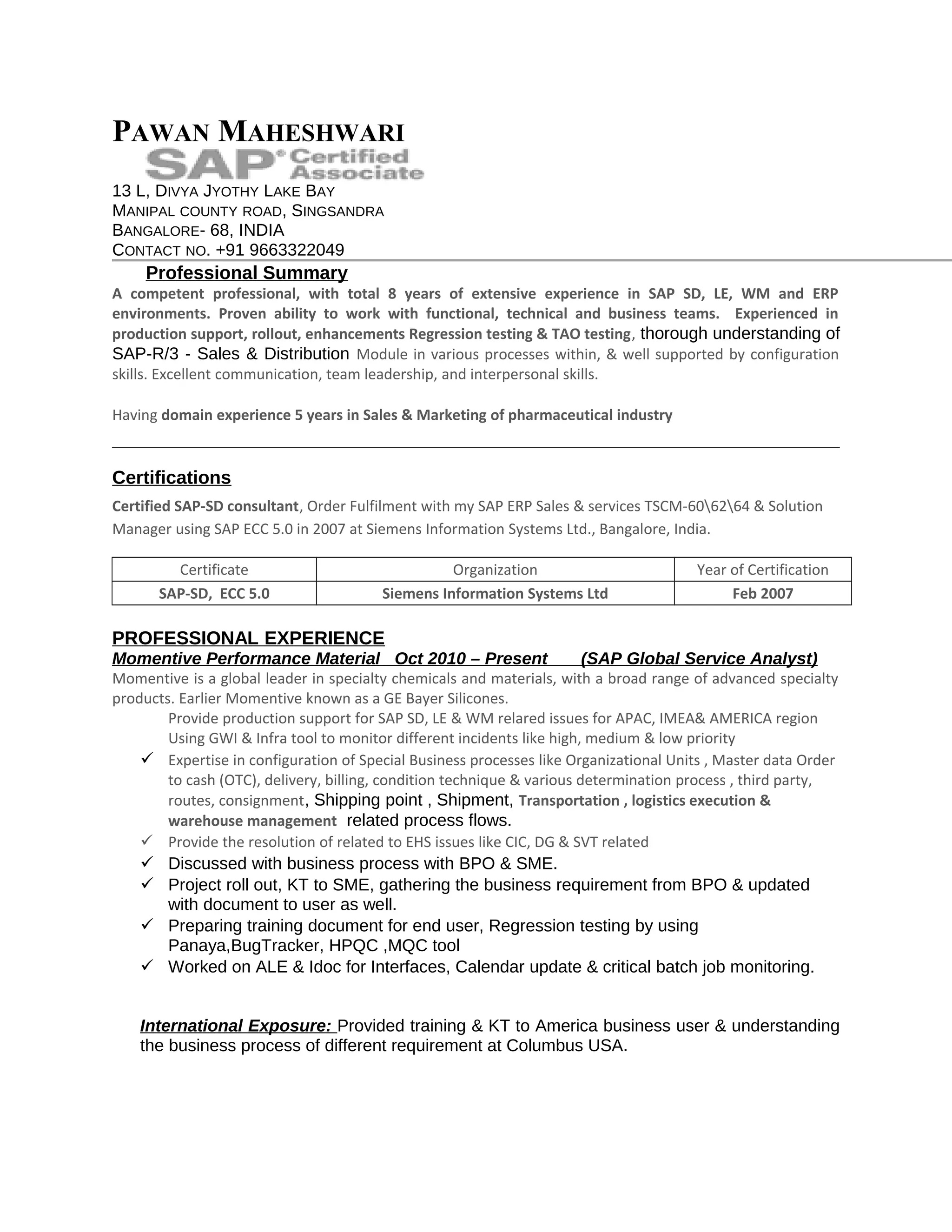 PAWAN MAHESHWARI
13 L, DIVYA JYOTHY LAKE BAY
MANIPAL COUNTY ROAD, SINGSANDRA
BANGALORE- 68, INDIA
CONTACT NO. +91 9663322049
Professional Summary
A competent professional, with total 8 years of extensive experience in SAP SD, LE, WM and ERP
environments. Proven ability to work with functional, technical and business teams. Experienced in
production support, rollout, enhancements Regression testing & TAO testing, thorough understanding of
SAP-R/3 - Sales & Distribution Module in various processes within, & well supported by configuration
skills. Excellent communication, team leadership, and interpersonal skills.
Having domain experience 5 years in Sales & Marketing of pharmaceutical industry
Certifications
Certified SAP-SD consultant, Order Fulfilment with my SAP ERP Sales & services TSCM-606264 & Solution
Manager using SAP ECC 5.0 in 2007 at Siemens Information Systems Ltd., Bangalore, India.
Certificate Organization Year of Certification
SAP-SD, ECC 5.0 Siemens Information Systems Ltd Feb 2007
PROFESSIONAL EXPERIENCE
Momentive Performance Material Oct 2010 – Present (SAP Global Service Analyst)
Momentive is a global leader in specialty chemicals and materials, with a broad range of advanced specialty
products. Earlier Momentive known as a GE Bayer Silicones.
Provide production support for SAP SD, LE & WM relared issues for APAC, IMEA& AMERICA region
Using GWI & Infra tool to monitor different incidents like high, medium & low priority
 Expertise in configuration of Special Business processes like Organizational Units , Master data Order
to cash (OTC), delivery, billing, condition technique & various determination process , third party,
routes, consignment, Shipping point , Shipment, Transportation , logistics execution &
warehouse management related process flows.
 Provide the resolution of related to EHS issues like CIC, DG & SVT related
 Discussed with business process with BPO & SME.
 Project roll out, KT to SME, gathering the business requirement from BPO & updated
with document to user as well.
 Preparing training document for end user, Regression testing by using
Panaya,BugTracker, HPQC ,MQC tool
 Worked on ALE & Idoc for Interfaces, Calendar update & critical batch job monitoring.
International Exposure: Provided training & KT to America business user & understanding
the business process of different requirement at Columbus USA.
 