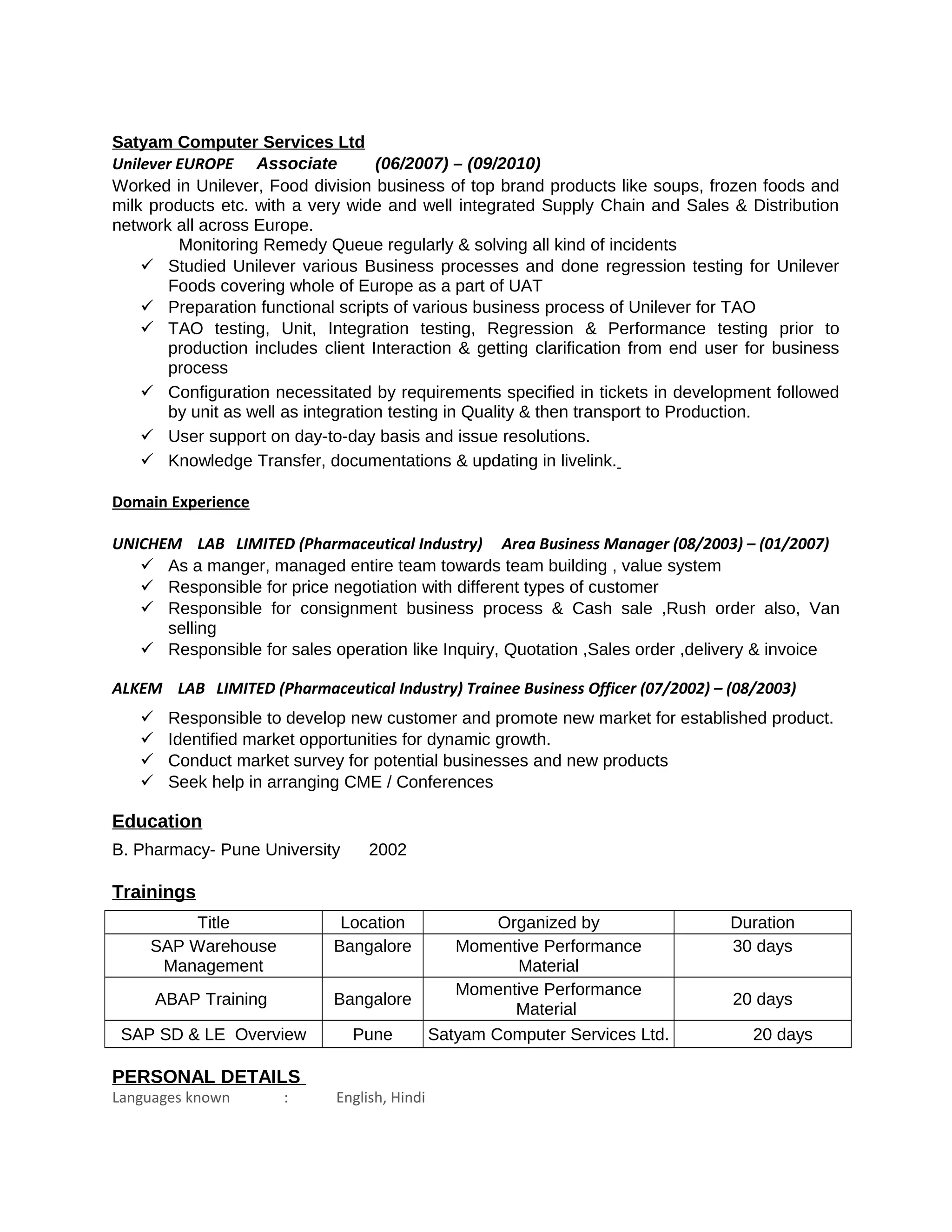 Satyam Computer Services Ltd
Unilever EUROPE Associate (06/2007) – (09/2010)
Worked in Unilever, Food division business of top brand products like soups, frozen foods and
milk products etc. with a very wide and well integrated Supply Chain and Sales & Distribution
network all across Europe.
Monitoring Remedy Queue regularly & solving all kind of incidents
 Studied Unilever various Business processes and done regression testing for Unilever
Foods covering whole of Europe as a part of UAT
 Preparation functional scripts of various business process of Unilever for TAO
 TAO testing, Unit, Integration testing, Regression & Performance testing prior to
production includes client Interaction & getting clarification from end user for business
process
 Configuration necessitated by requirements specified in tickets in development followed
by unit as well as integration testing in Quality & then transport to Production.
 User support on day-to-day basis and issue resolutions.
 Knowledge Transfer, documentations & updating in livelink.
Domain Experience
UNICHEM LAB LIMITED (Pharmaceutical Industry) Area Business Manager (08/2003) – (01/2007)
 As a manger, managed entire team towards team building , value system
 Responsible for price negotiation with different types of customer
 Responsible for consignment business process & Cash sale ,Rush order also, Van
selling
 Responsible for sales operation like Inquiry, Quotation ,Sales order ,delivery & invoice
ALKEM LAB LIMITED (Pharmaceutical Industry) Trainee Business Officer (07/2002) – (08/2003)
 Responsible to develop new customer and promote new market for established product.
 Identified market opportunities for dynamic growth.
 Conduct market survey for potential businesses and new products
 Seek help in arranging CME / Conferences
Education
B. Pharmacy- Pune University 2002
Trainings
Title Location Organized by Duration
SAP Warehouse
Management
Bangalore Momentive Performance
Material
30 days
ABAP Training Bangalore
Momentive Performance
Material
20 days
SAP SD & LE Overview Pune Satyam Computer Services Ltd. 20 days
PERSONAL DETAILS
Languages known : English, Hindi
 