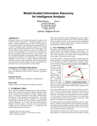 Model-Guided Information Discovery
for Intelligence Analysis
Rafael Alonso Hua Li
Sarnoff Corporation
201 Washington Road
Princeton, NJ 08543
+1 (609) 734-2172
{ralonso, hli}@sarnoff.com
ABSTRACT
Intelligence analysis can be aided and guided by models of the
analysts’ interests and priorities. This paper describes our ap-
proach to analyst modeling as part of the Ant CAFÉ project, in
which analyst models are used to guide the searching behavior of
a swarm of intelligent agents. Structural elements of our analyst
model include concepts and relations, both of which help to cap-
ture the analyst’s current interest and concerns. In addition, the
concepts and relationships have associated scalar parameters to
provide a quantitative measure of the user’s level of interest. We
have developed algorithms for dynamically adapting the weights
and evolving the elements of the model itself. To evaluate these
algorithms we have built an Analyst Modeling Environment
workbench. We have tested our approach on this workbench using
traces generated by human analysts, and have demonstrated im-
provements over current state of the art search engines.
Categories and Subject Descriptors
I.2.6 [Learning]: Knowledge Acquisition, H.3.3 [Information
Search and Retrieval]: Search Process, Clustering, Information
Filtering,.
General Terms
Algorithms, Human Factors, Performance, Experimentation.
Keywords
Adaptive Search, User Modeling, IR, Intelligence Analysis.
1. INTRODUCTION
When searching information through massive data intelligence
analysts face a number of obstacles including inadequate exami-
nation of evidence [5] and limitations of human cognitive capac-
ity [6]. Conventional information retrieval (IR) is limited in their
help because of their disregard for personalization. In contrast,
our approach to alleviate analysts’ problems is to dynamically
model analysts’ interests and use the models to search and filter
existing information. As a result, only relevant information is
brought to analysts’ attention. Analysts can invest more of their
valuable time to do what they do best, i.e., to think about the
meaning and implications of the facts.
This work describes the Analyst Modeling Environment (AME),
which forms the front-end of the Ant CAFÉ (Composite Adaptive
Fitness Evaluation) system. In this system, the user models built
by AME guide a search backend based on swarming mechanisms
being built by the Altarum Institute [8].
2. User Modeling in AME
The analyst model automatically captures a composite view of an
analyst's interests and preferences related to some tasking. It is
derived based on prior and tacit information and on analyst ac-
tions. After initialization, the model adapts automatically based
on the analyst's interactions with the system.
The analyst model is visually represented as a concept map com-
monly employed for knowledge organization and representation
[3]. In this paper, we define a concept map as a diagram consist-
ing of concepts, relations, and their associated weights (Figure 1).
A concept denotes
an idea, or a gen-
eral notion regard-
ing the task and
can usually
mapped to a node
in an ontology. A
relation denotes
the relationship
between two con-
cepts. The weight
(between 0 and 1) associated with a parameter denotes the user’s
interest level with higher weight indicating higher importance and
relevance to the analyst.
The analyst model forms the context for the current task, and pro-
vides a source for automatic query enrichment in the process of
query contextualization even before the query is sent to a search
engine [2]. This process solves the problem of context mismatch,
i.e., the contexts of IR users for their queries do not match those
of content authors and thus differs from query expansion, which
addresses the problem of word mismatch [9].
The analyst model can be manually initialized by the user. Alter-
natively, AME can automatically extract keywords and relation-
ships from the text description of analyst taskings and insert them
with default interest levels into the model. In this case, the analyst
can override any elements as appropriate.
AME adapts the initialized user model with user relevance feed-
back, implicit (e.g., document selection and browsing) or explicit
Copyright is held by the author/owner(s).
CIKM’05, October 31–November 5, 2005, Bremen, Germany.
ACM 1-59593-140-6/05/0010.
Figure 1. A concept map example.
269
 