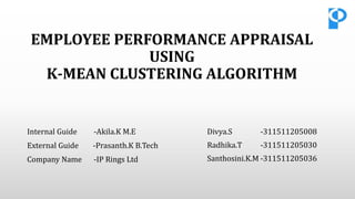 EMPLOYEE PERFORMANCE APPRAISAL
USING
K-MEAN CLUSTERING ALGORITHM
Divya.S -311511205008
Radhika.T -311511205030
Santhosini.K.M -311511205036
Internal Guide -Akila.K M.E
External Guide -Prasanth.K B.Tech
Company Name -IP Rings Ltd
 