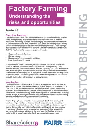 risks and opportunities
December 2015
Executive Summary
This briefing sets out the case for greater investor scrutiny of the factory farming
sector. After providing an overview of the rapid industrialisation of livestock
production, the briefing explores the wide-ranging and often interconnected web
of Environmental, Social and Governance (ESG) risks the industry faces; offering
specific recommendations to advance with investee companies. These findings
draw upon research commissioned by Farm Animal Investment Risk and Return
(FAIRR). Key themes for investor engagement include:
•	 Close-confinement of animals
•	 Climate change
•	 Routine use of non-therapeutic antibiotics
•	 Land rights in supply chains
Compared to sectors such as energy and extractives, companies directly and
indirectly exposed to intensive livestock production (“factory farming”) have
received relatively minimal shareholder attention regarding ESG risks. At the same
time, there are upside opportunities for investors who give closer attention to how
sustainability issues will play out in the agricultural and food sector, creating future
corporate winners. This briefing addresses both the risks posed and opportunities
available for investors with exposure to factory farming.
Introduction
The industrialisation of livestock production is a recent trend, set to escalate as
prosperity increases in emerging markets along with demand for animal produce.
Over 70% of the world’s farm animals are now intensively farmed, including an
estimated 99% of US livestock.1
Despite heavily contributing to environmental and
social issues that are commonly raised with companies in other sectors – including
climate change, human rights concerns and public health scares – factory farming
remains under-scrutinised by the investment community.
This briefing explores some of the key issues related to factory farming and
how these might manifest as financial risks. It also examines the investment
opportunities available in the creation of more sustainable practices and supply
chains. Concerns lie both within the farm gates and beyond; are wide-ranging
in scope and often interwoven in substance. As such, a holistic approach is
recommended, ensuring solutions at the farm level that facilitate long-term
sustainability in shareholder value for all companies in the value chain.
Factory Farming
Understanding the
 