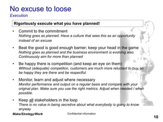 Make/Strategy/Work Confidential information
10
No excuse to loose
Execution
• Commit to the commitment
Nothing goes as planned. Have a culture that sees this as an opportunity
instead of an excuse
• Beat the good is good enough barrier; keep your head in the game
Nothing goes as planned and the business environment is evolving also.
Continuously aim for more than planned
• Be happy there is competition (and keep an eye on them)
Without (adequate) competiton, customers are much more reluctant to buy, so
be happy they are there and be respectful.
• Monitor, learn and adjust where necessary
Monitor performance and output on a regular basis and compare with your
original plan. Make sure you use the right metrics. Adjust when needed / when
possible.
• Keep all stakeholders in the loop
There is no value in being secretive about what everybody is going to know
anyway
Rigorlously execute what you have planned!
 