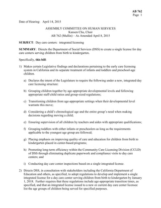 AB 762
Page 1
Date of Hearing: April 14, 2015
ASSEMBLY COMMITTEE ON HUMAN SERVICES
Kansen Chu, Chair
AB 762 (Mullin) – As Amended April 8, 2015
SUBJECT: Day care centers: integrated licensing
SUMMARY: Directs the Department of Social Services (DSS) to create a single license for day
care centers serving children from birth to kindergarten.
Specifically, this bill:
1) Makes certain Legislative findings and declarations pertaining to the early care licensing
system in California and its separate treatment of infants and toddlers and preschool-age
children.
a) Declares the intent of the Legislature to require the following under a new, integrated day
care licensing structure:
b) Grouping children together by age-appropriate developmental levels and following
appropriate staff-child ratios and group-sized regulations;
c) Transitioning children from age-appropriate settings when their developmental level
warrants this move;
d) Considering a child’s chronological age and the entire group’s need when making
decisions regarding moving a child;
e) Ensuring supervision of all children by teachers and aides with appropriate qualifications;
f) Grouping toddlers with either infants or preschoolers as long as the requirements
applicable to the youngest age group are followed;
g) Placing emphasis on improving quality of care and education for children from birth to
kindergarten placed in center-based programs;
h) Promoting long-term efficiency within the Community Care Licensing Division (CCLD)
of DSS through eliminating duplicate paperwork and compliance visits to day care
centers; and
i) Conducting day care center inspections based on a single integrated license.
2) Directs DSS, in consultation with stakeholders including the California Department of
Education and others, as specified, to adopt regulations to develop and implement a single
integrated license for a day care center serving children from birth to kindergarten by January
1, 2018. Further requires that these regulations include age-appropriate transition times, as
specified, and that an integrated license issued to a new or current day care center licensee
list the age groups of children being served for specified purposes.
 
