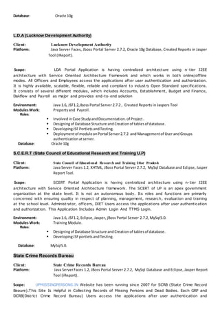 Database: Oracle 10g
L.D.A (Lucknow Development Authority)
Client: Lucknow Development Authority
Platform: Java Server Faces, Jboss Portal Server 2.7.2, Oracle 10g Database, Created Reports in Jasper
Tool (IReport).
Scope: LDA Portal Application is having centralized architecture using n-tier J2EE
architecture with Service Oriented Architecture framework and which works in both online/offline
modes. All Officers and Employees access the applications after user authentication and authorization.
It is highly available, scalable, flexible, reliable and compliant to industry Open Standard specifications.
It consists of several different modules, which includes Accounts, Establishment, Budget and Finance,
Dakflow and Payroll as major and provides end-to-end solution
Environment: Java 1.6, JSF1.2,Jboss Portal Server 2.7.2 , Created Reports in Jaspers Tool
ModulesWork: Propertyand Payroll.
Roles:
 InvolvedinCase StudyandDocumentation.of Project.
 Designingof Database Structure andCreationof tablesof database.
 DevelopingJSF Portlets andTesting.
 Deploymentof moduleonPortal Server 2.7.2 and Managementof User andGroups
authenticationatserver.
Database: Oracle 10g
S.C.E.R.T (State Council of Educational Research and Training U.P)
Client: State Council of Educational Research and Training Uttar Pradesh
Platform: Java Server Faces 1.2, XHTML, JBoss Portal Server 2.7.2, MySql Database and Eclipse, Jasper
Report Tool.
Scope: SCERT Portal Application is having centralized architecture using n-tier J2EE
architecture with Service Oriented Architecture framework. The SCERT of UP is an apex government
organization at the state level. It is not an autonomous body. Its roles and functions are primarily
concerned with ensuring quality in respect of planning, management, research, evaluation and training
at the school level. Administrator, officers, DIET Users access the applications after user authentication
and authorization. This Application Includes Admin Login And TTMS Login.
Environment: Java 1.6, JSF1.2, Eclipse, Jasper, jBoss Portal Server 2.7.2, MySql5.0.
Modules Work: Training Module.
Roles:
 Designingof Database Structure andCreationof tablesof database.
 DevelopingJSFportletsandTesting.
Database: MySql5.0.
State Crime Records Bureau
Client: State Crime Records Bureau
Platform: Java ServerFaces 1.2, JBoss Portal Server 2.7.2, MySql Database and Eclipse, Jasper Report
Tool (iReport).
Scope: UPMISSINGPERSONS.IN Website has been running since 2007 for SCRB (State Crime Record
Beaure).This Site Is Helpful in Collecting Records of Missing Persons and Dead Bodies. Each GRP and
DCRB(District Crime Record Bureau) Users access the applications after user authentication and
 