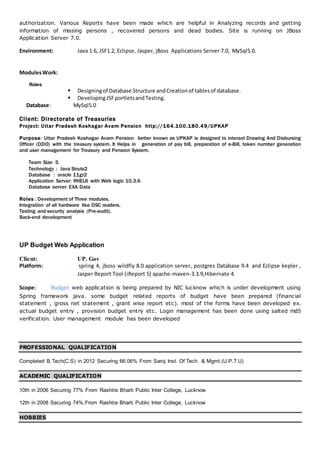 authorization. Various Reports have been made which are helpful in Analyzing records and getting
information of missing persons , recovered persons and dead bodies. Site is running on JBoss
Application Server 7.0.
Environment: Java 1.6, JSF1.2, Eclipse, Jasper, jBoss Applications Server 7.0, MySql5.0.
ModulesWork:
Roles:
 Designingof Database Structure andCreationof tablesof database.
 DevelopingJSFportletsandTesting.
Database: MySql5.0
Client: Directorate of Treasuries
Project: Uttar Pradesh Koshagar Avam Pension http://164.100.180.49/UPKAP
Purpose: Uttar Pradesh Koshagar Avam Pension better known as UPKAP is designed to interact Drawing And Disbursing
Officer (DDO) with the treasury system. It Helps in generation of pay bill, preparation of e-Bill, token number generation
and user management for Treasury and Pension System.
Team Size: 5
Technology : Java Struts2
Database : oracle 11gr2
Application Server: RHEL6 with Web logic 10.3.6
Database server: EXA Data
Roles : Development of Three modules.
Integration of all hardware like DSC readers.
Testing and security analysis (Pre-audit).
Back-end development
UP Budget Web Application
Client: UP. Gov
Platform: spring 4, jboss wildfly 8.0 application server, postgres Database 9.4 and Eclipse kepler ,
Jasper Report Tool (iReport 5) apache-maven-3.3.9,Hibernate 4.
Scope: Budget web application is being prepared by NIC lucknow which is under development using
Spring framework java. some budget related reports of budget have been prepared (financial
statement , gross net statement , grant wise report etc). most of the forms have been developed ex.
actual budget entry , provision budget entry etc. Login management has been done using salted md5
verification. User management module has been developed
PROFESSIONAL QUALIFICATION
Completed B.Tech(C.S) in 2012 Securing 66.06% From Saroj Inst. Of Tech. & Mgmt.(U.P.T.U)
ACADEMIC QUALIFICATION
10th in 2006 Securing 77% From Rashtra Bharti Public Inter College, Lucknow
12th in 2008 Securing 74%.From Rashtra Bharti Public Inter College, Lucknow
HOBBIES
 