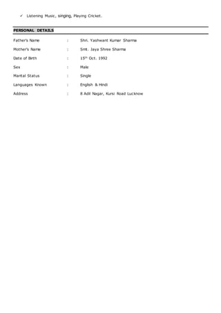  Listening Music, singing, Playing Cricket.
PERSONAL DETAILS
Father’s Name : Shri. Yashwant Kumar Sharma
Mother’s Name : Smt. Jaya Shree Sharma
Date of Birth : 15th Oct. 1992
Sex : Male
Marital Status : Single
Languages Known : English & Hindi
Address : 8 Adil Nagar, Kursi Road Lucknow
 