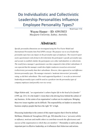 Do Individualistic and Collectivistic
Leadership Personalities Influence
Employee Personality Types?
Word Count: 1718.
Wayne Harper – ID: 43915833
Macquarie University, Sydney, Australia.
Abstract:
Specific personality dimensions are investigated using the Five Factor Model and
International Personality Item Pool (IPIP) concept. The purpose was to see if leadership
personality types have any impact on the personality types of employees. The research report
used a questionnaire style format to first determine the participant’s specific personality type,
and second, to establish whether the participants were either individualistic or collectivistic.
The result from a manager’s questionnaire was then compared to that of their subordinate. It
was expected that the manager would show higher tendencies toward an extroverted
(collectivistic) personality than their subordinate. However, there appeared no real difference
between personality types. The manager returned a ‘moderate introversion’ personality
rating, as did their subordinate. This result supported hypothesis 1; in-so-far as introverted
leadership personality types could be used as a predictor into the personality types of
company employees (and possibly even vice versa).
Edgar Schein said, “an organisation’s culture begins life in the head of its founder”
(1995, pp. 221). It is the leader’s vision that is the driving force behind the culture of
any business. At the centre of an organisation’s culture are its employees. Bringing
these two issues together can be difficult. The responsibility on leaders to ensure the
business employs people that have the right ‘fit’ is high.
Discussing leadership in the context of this report requires that it first be defined.
McShane, Olekalns & Travaglione (2014, pp. 382) describe it as a “person(s) ability
to influence, motivate and enable others to contribute towards the effectiveness and
success of the organisation to which they are members”. Personality is said to play an
important part in effective leadership, as it influences their behaviour and actions.
 