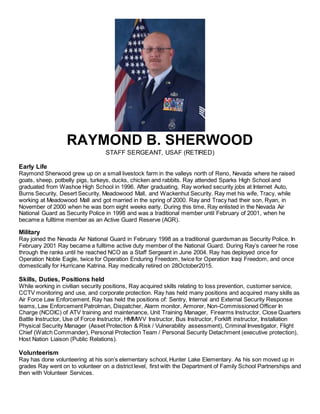 RAYMOND B. SHERWOOD
STAFF SERGEANT, USAF (RETIRED)
Early Life
Raymond Sherwood grew up on a small livestock farm in the valleys north of Reno, Nevada where he raised
goats, sheep, potbelly pigs, turkeys, ducks, chicken and rabbits. Ray attended Sparks High School and
graduated from Washoe High School in 1996. After graduating, Ray worked security jobs at Internet Auto,
Burns Security, Desert Security, Meadowood Mall, and Wackenhut Security. Ray met his wife, Tracy, while
working at Meadowood Mall and got married in the spring of 2000. Ray and Tracy had their son, Ryan, in
November of 2000 when he was born eight weeks early. During this time, Ray enlisted in the Nevada Air
National Guard as Security Police in 1998 and was a traditional member until February of 2001, when he
became a fulltime member as an Active Guard Reserve (AGR).
Military
Ray joined the Nevada Air National Guard in February 1998 as a traditional guardsman as Security Police. In
February 2001 Ray became a fulltime active duty member of the National Guard. During Ray’s career he rose
through the ranks until he reached NCO as a Staff Sergeant in June 2004. Ray has deployed once for
Operation Noble Eagle, twice for Operation Enduring Freedom, twice for Operation Iraqi Freedom, and once
domestically for Hurricane Katrina. Ray medically retired on 28October2015.
Skills, Duties, Positions held
While working in civilian security positions, Ray acquired skills relating to loss prevention, customer service,
CCTV monitoring and use, and corporate protection. Ray has held many positions and acquired many skills as
Air Force Law Enforcement. Ray has held the positions of: Sentry, Internal and External Security Response
teams, Law Enforcement Patrolman, Dispatcher, Alarm monitor, Armorer, Non-Commissioned Officer In
Charge (NCOIC) of ATV training and maintenance, Unit Training Manager, Firearms Instructor, Close Quarters
Battle Instructor, Use of Force Instructor, HMMWV Instructor, Bus Instructor, Forklift instructor, Installation
Physical Security Manager (Asset Protection & Risk / Vulnerability assessment), Criminal Investigator, Flight
Chief (Watch Commander), Personal Protection Team / Personal Security Detachment (executive protection),
Host Nation Liaison (Public Relations).
Volunteerism
Ray has done volunteering at his son’s elementary school, Hunter Lake Elementary. As his son moved up in
grades Ray went on to volunteer on a district level, first with the Department of Family School Partnerships and
then with Volunteer Services.
 