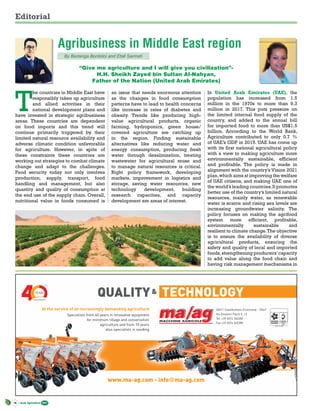14 Arab Agriculture 2017
Editorial
T
he countries in Middle East have
responsibly taken up agriculture
and allied activities in their
national development plans and
have invested in strategic agribusiness
areas. These countries are dependent
on food imports and this trend will
continue primarily triggered by their
limited natural resource availability and
adverse climatic condition unfavorable
for agriculture. However, in spite of
these constraints these countries are
working out strategies to combat climate
change and adapt to the challenges.
Food security today not only involves
production, supply, transport, food
handling and management, but also
quantity and quality of consumption at
the end use of the supply chain. Overall,
nutritional value in foods consumed is
an issue that needs enormous attention
as the changes in food consumption
patterns have to lead to health concerns
like increase in rates of diabetes and
obesity. Trends like producing high-
value agricultural products, organic
farming, hydroponics, green house/
covered agriculture are catching up
in the region. Finding sustainable
alternatives like reducing water and
energy consumption, producing fresh
water through desalinization, treating
wastewater for agricultural reuse and
to manage natural resources is critical.
Right policy framework, developing
markets, improvement in logistics and
storage, saving water resources, new
technology development, building
research capacities, and capacity
development are areas of interest.
In United Arab Emirates (UAE), the
population has increased from 1.5
million in the 1970s to more than 9.3
million in 2017. This puts pressure on
the limited internal food supply of the
country, and added to the annual bill
for imported food to more than US$1.5
billion. According to the World Bank,
Agriculture contributed to only 0.7 %
of UAE’s GDP in 2015. UAE has come up
with its first national agricultural policy
with a view to making agriculture more
environmentally sustainable, efficient
and profitable. The policy is made in
alignment with the country’s Vision 2021
plan,which aims at improving the welfare
of UAE citizens, and making UAE one of
the world’s leading countries.It promotes
better use of the country’s limited natural
resources, mainly water, as renewable
water is scarce and rising sea levels are
increasing groundwater salinity. The
policy focuses on making the agrifood
system more efficient, profitable,
environmentally sustainable and
resilient to climate change.The objective
is to ensure the availability of diverse
agricultural products, ensuring the
safety and quality of local and imported
foods,strengthening producers’capacity
to add value along the food chain and
having risk management mechanisms in
Agribusiness in Middle East region
By Bedanga Bordoloi and Etali Sarmah
“Give me agriculture and I will give you civilization”-
H.H. Sheikh Zayed bin Sultan Al-Nahyan,
Father of the Nation (United Arab Emirates)
At the service of an increasingly demanding agriculture
Specialists from 40 years in innovative equipment
for minimum tillage and conservation
agriculture and from 10 years
also specialists in seeding
26011 Casalbuttano (Cremona) - ITALY
Via Giovanni Paolo II, 12
Tel. +39 0374 362680
Fax +39 0374 362280
www.ma-ag.com - info@ma-ag.com
& TECHNOLOGYQUALITY
 