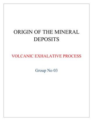 ORIGIN OF THE MINERAL
DEPOSITS
VOLCANIC EXHALATIVE PROCESS
Group No 03
 