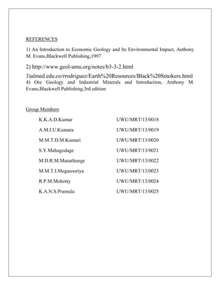 REFERENCES
1) An Introduction to Economic Geology and Its Environmental Impact, Anthony
M. Evans,Blackwell Publishing,1997
2) http://www.geol-amu.org/notes/b3-3-2.html
3)almed.edu.co/rrodriguez/Earth%20Resources/Black%20Smokers.html
4) Ore Geology and Industrial Minerals and Introduction, Anthony M.
Evans,Blackwell Publishing,3rd edition
Group Members
K.K.A.D.Kumar UWU/MRT/13/0018
A.M.I.U.Kumara UWU/MRT/13/0019
M.M.T.D.M.Kumari UWU/MRT/13/0020
S.Y.Mahagodage UWU/MRT/13/0021
M.D.R.M.Manathunge UWU/MRT/13/0022
M.M.T.I.Megasooriya UWU/MRT/13/0023
R.P.M.Mohotty UWU/MRT/13/0024
K.A.N.S.Pramula UWU/MRT/13/0025
 