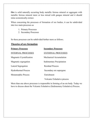 Ore is solid naturally occurring body metallic ferrous mineral or aggregate with
metallic ferrous mineral more or less mixed with gangue mineral and it should
mine economically extract.
When concerning the processes of formation of ore bodies, it can be subdivided
into two main processes as
1. Primary Processes
2. Secondary Processes
So these processes can be subdivided further more as follows.
Theories of ore formation
Primary Processes Secondary Processes
INTERNAL PROCESSES EXTERNAL PROCESSES
Magmatic Crystallization Mechanical Accumulation
Magmatic segregation Sedimentary Precipitation
Lateral Segregation Residual Process
Hydrothermal Process Secondary ore supergene
Metamorphic Process Enrichment
Volcanic Exhalative process
More than one above processes is responsible in forming of an ore body. Today we
have to discuss about the Volcanic Exhalative (Sedimentary Exhalative) Process.
 