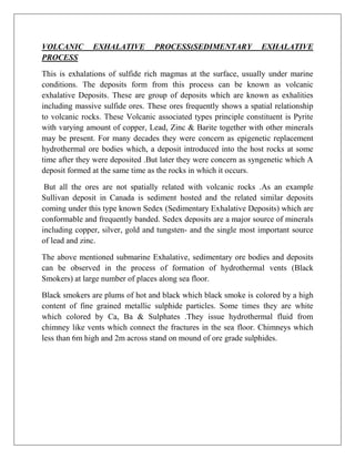 VOLCANIC EXHALATIVE PROCESS(SEDIMENTARY EXHALATIVE
PROCESS
This is exhalations of sulfide rich magmas at the surface, usually under marine
conditions. The deposits form from this process can be known as volcanic
exhalative Deposits. These are group of deposits which are known as exhalities
including massive sulfide ores. These ores frequently shows a spatial relationship
to volcanic rocks. These Volcanic associated types principle constituent is Pyrite
with varying amount of copper, Lead, Zinc & Barite together with other minerals
may be present. For many decades they were concern as epigenetic replacement
hydrothermal ore bodies which, a deposit introduced into the host rocks at some
time after they were deposited .But later they were concern as syngenetic which A
deposit formed at the same time as the rocks in which it occurs.
But all the ores are not spatially related with volcanic rocks .As an example
Sullivan deposit in Canada is sediment hosted and the related similar deposits
coming under this type known Sedex (Sedimentary Exhalative Deposits) which are
conformable and frequently banded. Sedex deposits are a major source of minerals
including copper, silver, gold and tungsten- and the single most important source
of lead and zinc.
The above mentioned submarine Exhalative, sedimentary ore bodies and deposits
can be observed in the process of formation of hydrothermal vents (Black
Smokers) at large number of places along sea floor.
Black smokers are plums of hot and black which black smoke is colored by a high
content of fine grained metallic sulphide particles. Some times they are white
which colored by Ca, Ba & Sulphates .They issue hydrothermal fluid from
chimney like vents which connect the fractures in the sea floor. Chimneys which
less than 6m high and 2m across stand on mound of ore grade sulphides.
 