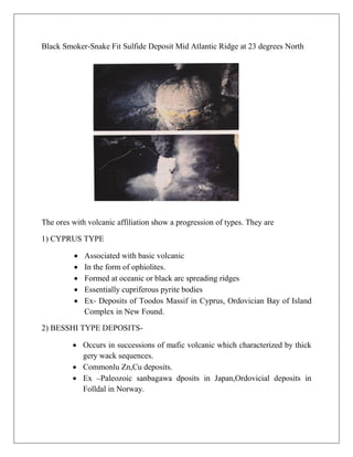 Black Smoker-Snake Fit Sulfide Deposit Mid Atlantic Ridge at 23 degrees North
The ores with volcanic affiliation show a progression of types. They are
1) CYPRUS TYPE
 Associated with basic volcanic
 In the form of ophiolites.
 Formed at oceanic or black arc spreading ridges
 Essentially cupriferous pyrite bodies
 Ex- Deposits of Toodos Massif in Cyprus, Ordovician Bay of Island
Complex in New Found.
2) BESSHI TYPE DEPOSITS-
 Occurs in successions of mafic volcanic which characterized by thick
gery wack sequences.
 Commonlu Zn,Cu deposits.
 Ex –Paleozoic sanbagawa dposits in Japan,Ordovicial deposits in
Folldal in Norway.
 