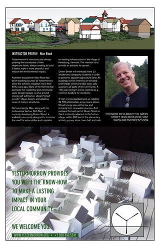 YESTERMORROW PROVIDES
YOU WITH THE KNOW-HOW
TO MAKE A LASTING
IMPACT IN YOUR
LOCAL COMMUNITY.
WE WELCOME YOU.
WWW.YESTERMORROW.ORG • +1.888.496.5541
Yestermorrow’s instructors are always
pushing the boundaries of their
respective fields, always seeking to build
it better, make it more beautiful, and
reduce the environmental impact.
Architect and planner Mac Rood has
been teaching courses at Yestermorrow
since the school’s inception more than
thirty years ago. Many of the themes that
permeate his residential and community-
scale design classes revolve around
energy self-sufficiency, vibrant “smart
growth” village design, and adaptive
reuse of historic structures.
Not surprisingly, Mac, along with his
professional partner Rob Bast, is
currently developing Green Street, a
walkable community designed to minimize
the need for automobiles and capitalize
on existing infrastructure in the village of
Hinesburg, Vermont. The intention is to
provide an antidote for sprawl.
Green Street will eventually have 23
residences compactly clustered in order
to preserve adjacent agricultural land. All
buildings will be linked by an elevated
promenade which provides easy, safe
access to all parts of the community. A
100-year-old barn will be restored as a
common building for residents.
A high energy standard and an installed
32 KW photovoltaic array means Green
Street energy use will be low and
primarily from renewable sources. And
perhaps the best part of Green Street is
that it is directly adjacent to the historic
village, within 500 feet of the elementary
school, grocery store, town hall, and cafe.
FOR MORE INFO ABOUT THE GREEN
STREET NEIGHBORHOOD, VISIT
WWW.GREENSTREETVT.COM
INSTRUCTOR PROFILE: Mac Rood
 