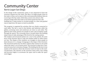 Extrude Square
Extend Square Face Up
Shaft Square Face Right Shaft Square Face Up
CesarChavezPkwy
Parking Lot
Community Center
In the design of the community center, it was important to have the
structure expand over the water. The idea is to begin people closer to
the water so they can be aware of the environmental problems that are
occurring to the bay water, which they cannot even swim in. The
structure hangs above the water at its lowest point four feet. The
building has a ramp system to circulate people in a slow and gradual
way to experience the space as much as possible.
The program is organized by activities that are closely connected to
each other. The bar is next to the kitchen and bathroom while the
gallery, screening room and workroom are close to each other. The
galleries have many avenues for people to enter and circulation easily
through the spaces. The screening room is located where the building
slopes down to take advantage of the form for the seating system.
The window and structural system use a one to two system. On some
faces of the structure there is only one window while on others there
are two. The shapes of the windows are triangles to draw people to
them because it is a change of language to the shape of the structure.
The structural system has two �loor surfaces that connect to one point
where the water is at its lowest point. The structure in plan has a sym-
metrical sense but in elevation changes. The building has the two to one
system at the entrance where the structure starts to move in the verti-
cal directions. The entrance of the structure starts with a low ceiling
and becomes higher to accentuate the space and to make the space
seem bigger.
Barrio Logan San Diego
 