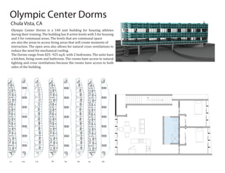 1st 2nd 3 rd 4th 5th 6th 7th 8th
UP
Chula Vista, CA
Olympic Center Dorms is a 140 unit building for housing athletes
during their training .The building has 8 active levels with 5 for housing
and 3 for communal areas. The levels that are communal space
are also the areas to access living areas that will create moments of
interaction. The open area also allows for natural cross ventilations to
reduce the need for mechanical cooling.
The Dorms range from 825- 925 sq.ft. with 2 bedrooms. The units have
a kitchen, living room and bathroom. The rooms have access to natural
lighting and cross ventilations because the rooms have access to both
sides of the building.
Olympic Center Dorms
 