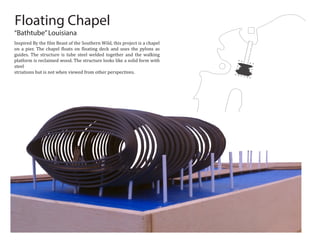 Floating Chapel
“Bathtube”Louisiana
Inspired By the �ilm Beast of the Southern Wild, this project is a chapel
on a pier. The chapel �loats on �loating deck and uses the pylons as
guides. The structure is tube steel welded together and the walking
platform is reclaimed wood. The structure looks like a solid form with
steel
striations but is not when viewed from other perspectives.
 