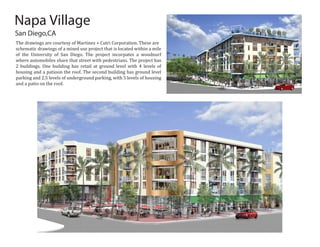 San Diego,CA
Napa Village
The drawings are courtesy of Martinez + Cutri Corporation. These are
schematic drawings of a mixed use project that is located within a mile
of the University of San Diego. The project incorpates a woodnurf
where automobiles share that street with pedestrians. The project has
2 buildings. One building has retail at ground level with 4 levels of
housing and a patioon the roof. The second building has ground level
parking and 2.5 levels of underground parking, with 5 levels of housing
and a patio on the roof.
 