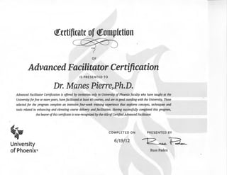 <fcrtificatc of <romplction
OF
Advanced Facilitator Certification
IS PRESENTED TO
Dr. Manes Pierre,Ph.D.
Advanced Facilitator Certification is offered by invitation on(y to University ofPhoenix faculty who have taught at the
University forjive or moreyears, havefacilitated at least 40 courses, and are in good standing with the University. Those
selected for the program complete an intensive four-week training experience that explores concepts, techniques and
tools related to enhancing and elevating course delivery and facilitation. Having successfully completed this program,
the bearerofthis certificate is now recognized by the title ofCertified Advanced Facilitator.
~
·~­
University
of Phoenix®
COMPLETED ON
6/19/12
PRESENTED BY
Russ Paden
 