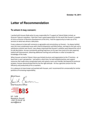 October 10, 2011
Letter of Recommendation
To whom it may concern:
I worked with Hussam Reda when he was responsible for IT support at Telecel Globe Limited, an
Orascom Telecom subsidiary. I feel that I have a good appreciation for the work that Hussam is capable
of since as Director of Business Development at the time, I had the opportunity to make use of his
services on what was almost a daily basis.
It was a pleasure to deal with someone as agreeable and conscientious as Hussam – he always tackled
even the most complicated issues with cheerful disposition and little fanfare, and kept to the task until a
satisfactory solution was found. I was always impressed that Hussam’s ambition went beyond the call of
his job description. He was consistently working long hours on his own time (and at his own expense)
toward self-improvement, obtaining additional training and certificates in order to broaden his
knowledge of the trade.
When Hussam arrived at Telecel, there was limited structure and organization to the IT function – at
least from a user’s perspective – and within a short time, he had installed practices and support
resources that made many complicated tasks and systems more user-friendly. But beyond his technical
prowess, Hussam demonstrated that he has the right attitude – he has a genuine concern for the
efficiency and productivity of his co-workers.
It is a pleasure to have known and worked with Hussam, and I recommend him unreservedly for similar
positions of increasing responsibility.
David Easum
Chief Executive Officer
B.P. 1458
Bujumbura, Burundi
+257 79 55 87 25
david@bbs.bi
BURUNDI
BACKBONE
SYSTEM
COMPANY
S.M. BBS
 