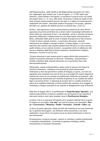Francesco Leone
dell’Organizzazione , delle Vendite e del Miglioramento personale ;tra l’altro ,
per raggiungere quei risultati ( per 2 anni di seguito , 3 – 4 PDV aperti ogni
settimana , esclusi Natale e Ferragosto ) e coordinare il proprio lavoro con quello
del proprio team ( 3 – 5 ed a volte anche 10 persone ) nonché con quello di altri
team, bisogna necessariamente pensare ed agire in un logica di cronoprogrammi ,
suddivisione dei compiti , interazione positiva nel gruppo e trai gruppi , gestione
dei follow up , gestione dei default parziali su eventuali step , e così via .
Peraltro , tale esperienza è stata successivamente corroborata da altre ulteriori
esperienze di portata più limitata ma su diversi settori merceologici nell’ambito di
diversi clienti per operazioni di start – up aziendale , anche in relazione ad alcune
operazioni effettuate in collaborazione con uno studio legale internazionale di
Roma , nell’ambito delle quali ho avuto il compito di preparare la fase di sbarco
in Italia di alcune aziende straniere , in particolare Slovacche , dovendo
relazionarmi con colleghi e manager stranieri , in lingua inglese , e con un focus
operativo tutto centrato sulle necessità globali insite nell’aprire un nuovo mercato ,
quello italiano, ad una azienda straniera , occupandosi anche di collaborare alla
ricerca e selezione delle Risorse Umane necessarie ( Amministrativi, Venditori,
Distributori , Fornitori di servizi, etc.) .
Grande attenzione è stata sempre posta in queste attività alle connessioni in
ambito di consulenza direzione tra Start-Up – Marketing – Comunicazione –
Vendite e Gestione delle aziende interessate con un particolare focus sulla
internazionalizzazione .
Ultimamente , questa professionalità e questo modo di operare che integra le
attività di Consulenza , Assistenza e Formazione ha spinto ulteriormente
l’attenzione su temi ed operatività in ambito di Sviluppo, in quanto , tra l’atro sto
seguendo come consulente una serie di start-up e di progetti di crescita integrati di
aziende che vanno da una azienda di panificazione industriale nel potentino , alla
riorganizzazione commerciale ed il controllo di gestione di una azienda del settore
legno in provincia di Bari , il refocusing di processi interni e vendite nazionali ed
estere di un caseificio industriale a Corato nonché alla creazione di un progetto di
franchising e sviluppo nazionale di una azienda di abbigliamento uomo di Barletta
.
Dalla fine di Maggio 2013 , la certificazione di Target Navigator Specialist , e la
relativa appartenenza al network, completa una formazione ed una capacità di
intervenire anche su temi molto complessi come la Pianificazione Strategica .
In sintesi, il mio è un approccio all’azienda ed ai progetti aziendali che è in grado
di integrare in una logica “one step” una serie di processi così riassumibili : Start-
up – Comunicazione – Marketing – Vendite – Formazione - Controllo – Follow –up .
La forza di questo approccio risiede nel fatto che l’azienda ha una sola interfaccia
per la gestione del progetto , con efficienze anche economiche, e non deve
suddividere i propri sforzi e le proprie risorse tra diversi interlocutori su temi tra
loro interconnessi.
Partecipazione a numerosi convegni , seminari e workshop in ambito professionale
su tematiche aziendalistiche , di controllo di gestione, marketing, vendite ,
comunicazione, di consulenza direzionale .
Pag. 2
 
