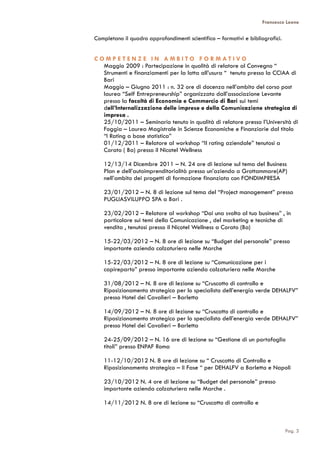 Francesco Leone
Completano il quadro approfondimenti scientifico – formativi e bibliografici.
C O M P E T E N Z E I N A M B I T O F O R M A T I V O
Maggio 2009 : Partecipazione in qualità di relatore al Convegno “
Strumenti e finanziamenti per la lotta all’usura “ tenuto presso la CCIAA di
Bari
Maggio – Giugno 2011 : n. 32 ore di docenza nell’ambito del corso post
laurea “Self Entrepreneurship” organizzato dall’associazione Levante
presso la facoltà di Economia e Commercio di Bari sui temi
dell’Internalizzazione delle imprese e della Comunicazione strategica di
impresa .
25/10/2011 – Seminario tenuto in qualità di relatore presso l’Università di
Foggia – Laurea Magistrale in Scienze Economiche e Finanziarie dal titolo
“I Rating a base statistica”
01/12/2011 – Relatore al workshop “Il rating aziendale” tenutosi a
Corato ( Ba) presso il Nicotel Wellness
12/13/14 Dicembre 2011 – N. 24 ore di lezione sul tema del Business
Plan e dell’autoimprenditorialità presso un’azienda a Grottammare(AP)
nell’ambito dei progetti di formazione finanziata con FONDIMPRESA
23/01/2012 – N. 8 di lezione sul tema del “Project management” presso
PUGLIASVILUPPO SPA a Bari .
23/02/2012 – Relatore al workshop “Dai una svolta al tuo business” , in
particolare sui temi della Comunicazione , del marketing e tecniche di
vendita , tenutosi presso il Nicotel Wellness a Corato (Ba)
15-22/03/2012 – N. 8 ore di lezione su “Budget del personale” presso
importante azienda calzaturiera nelle Marche
15-22/03/2012 – N. 8 ore di lezione su “Comunicazione per i
capireparto” presso importante azienda calzaturiera nelle Marche
31/08/2012 – N. 8 ore di lezione su “Cruscotto di controllo e
Riposizionamento strategico per lo specialista dell’energia verde DEHALFV”
presso Hotel dei Cavalieri – Barletta
14/09/2012 – N. 8 ore di lezione su “Cruscotto di controllo e
Riposizionamento strategico per lo specialista dell’energia verde DEHALFV”
presso Hotel dei Cavalieri – Barletta
24-25/09/2012 – N. 16 ore di lezione su “Gestione di un portafoglio
titoli” presso ENPAF Roma
11-12/10/2012 N. 8 ore di lezione su “ Cruscotto di Controllo e
Riposizionamento strategico – II Fase “ per DEHALFV a Barletta e Napoli
23/10/2012 N. 4 ore di lezione su “Budget del personale” presso
importante azienda calzaturiera nelle Marche .
14/11/2012 N. 8 ore di lezione su “Cruscotto di controllo e
Pag. 3
 