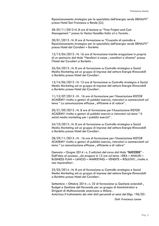 Francesco Leone
Riposizionamento strategico per lo specialista dell’energia verde DEHALFV”
presso Hotel San Francesco a Rende (Cs)
28-29/11/2012 N. 8 ore di lezione su “Time Project and Cost
Management “ presso la Vestas Nacelles Italia srl a Taranto .
30/01/2013 : N. 8 ore di formazione su “Cruscotto di controllo e
Riposizionamento strategico per lo specialista dell’energia verde DEHALFV”
presso Hotel dei Cavalieri – Barletta
12/13/04/2013 : N. 16 ore di formazione tramite erogazione in proprio
di un seminario dal titolo “Venditori si nasce , svenditori si diventa” presso
l’Hotel dei Cavalieri a Barletta .
26/04/2013 : N. 8 ore di formazione su Controllo strategico e Social
Media Marketing ad un gruppo di imprese del settore Energie Rinnovabili
a Barletta presso Hotel dei Cavalieri .
13/14/06/2013 : N. 12 ore di formazione su Controllo strategico e Social
Media Marketing ad un gruppo di imprese del settore Energie Rinnovabili
a Barletta presso Hotel dei Cavalieri .
11/12/07/2013 : N . 16 ore di formazione per l’Associazione RISTOR
ACADEMY rivolta a gestori di pubblici esercizi, ristoratori e commercianti sul
tema “ La comunicazione efficace , efficiente e di valore” .
20/21/09/2013 : N. 8 ore di formazione per l’Associazione RISTOR
ACADEMY rivolta a gestori di pubblici esercizi e ristoratori sul tema “ Il
social media marketing per i pubblici esercizi” .
24/10/2013 : N. 8 ore di formazione su Controllo strategico e Social
Media Marketing ad un gruppo di imprese del settore Energie Rinnovabili
a Barletta presso Hotel dei Cavalieri .
28/29/11/2013 : N . 16 ore di formazione per l’Associazione RISTOR
ACADEMY rivolta a gestori di pubblici esercizi, ristoratori e commercianti sul
tema “ La comunicazione efficace , efficiente e di valore”
Gennaio – Giugno 2014 : n. 5 edizioni del corso dal titolo “SUCCESS” -
Dall’idea al successo , da erogare in 12 ore sul tema : IDEA – ANALISI –
BUSINESS PLAN – LANCIO – MARKETING – VENDITE – RISULTATI , rivolto a
neo imprenditori .
25/03/2014 : N. 8 ore di formazione su Controllo strategico e Social
Media Marketing ad un gruppo di imprese del settore Energie Rinnovabili
a Barletta presso Hotel dei Cavalieri .
Settembre – Ottobre 2014 : n. 32 di formazione su Gestione aziendali ,
Budget e Gestione del Personale per un gruppo di Amministratori e
Dirigenti di Multinazionale americana a Milano .
Autorizzo il trattamento dei miei dati personali ai sensi del Dlgs. 196/03 .
Dott. Francesco Leone
Pag. 4
 